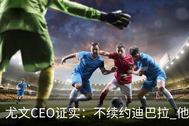 尤文CEO证实：不续约迪巴拉 他不再是球队的核心